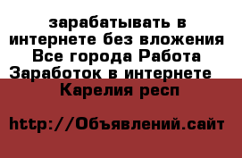 зарабатывать в интернете без вложения - Все города Работа » Заработок в интернете   . Карелия респ.